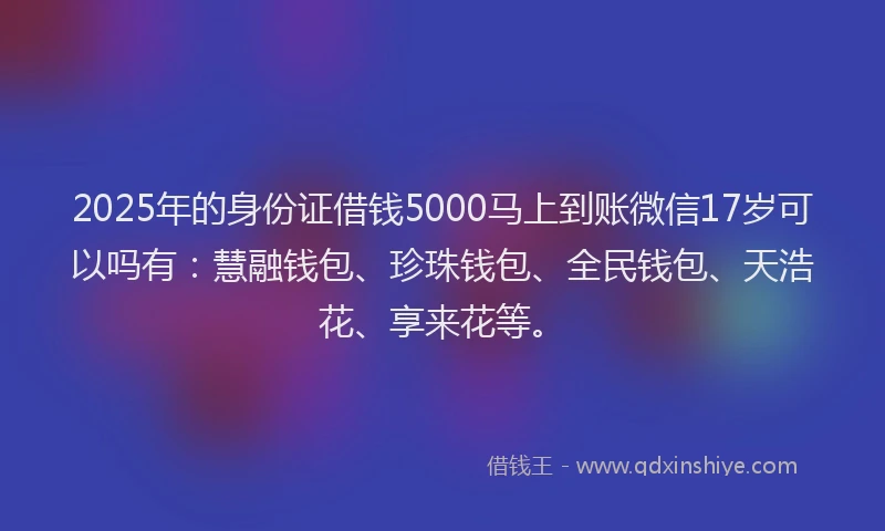 2025年的身份证借钱5000马上到账微信17岁可以吗有：慧融钱包、珍珠钱包、全民钱包、天浩花、享来花等。