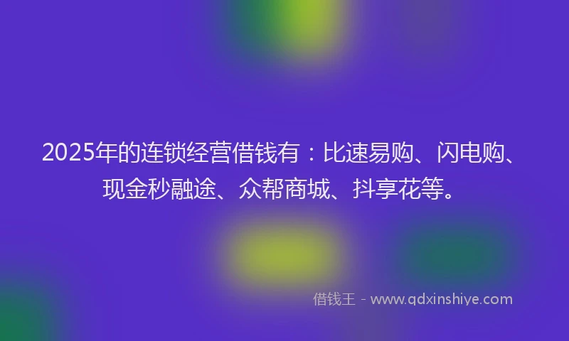 2025年的连锁经营借钱有：比速易购、闪电购、现金秒融途、众帮商城、抖享花等。