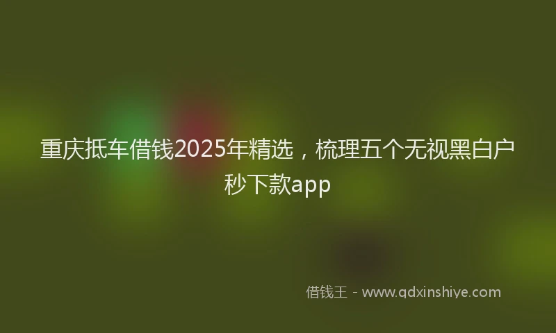 重庆抵车借钱2025年精选，梳理五个无视黑白户秒下款app