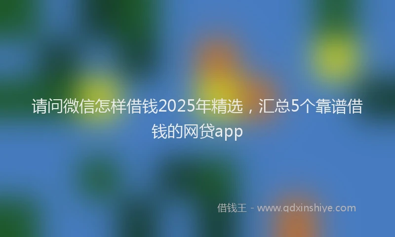 请问微信怎样借钱2025年精选，汇总5个靠谱借钱的网贷app