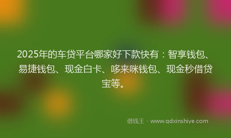 2025年的车贷平台哪家好下款快有：智享钱包、易捷钱包、现金白卡、哆来咪钱包、现金秒借贷宝等。