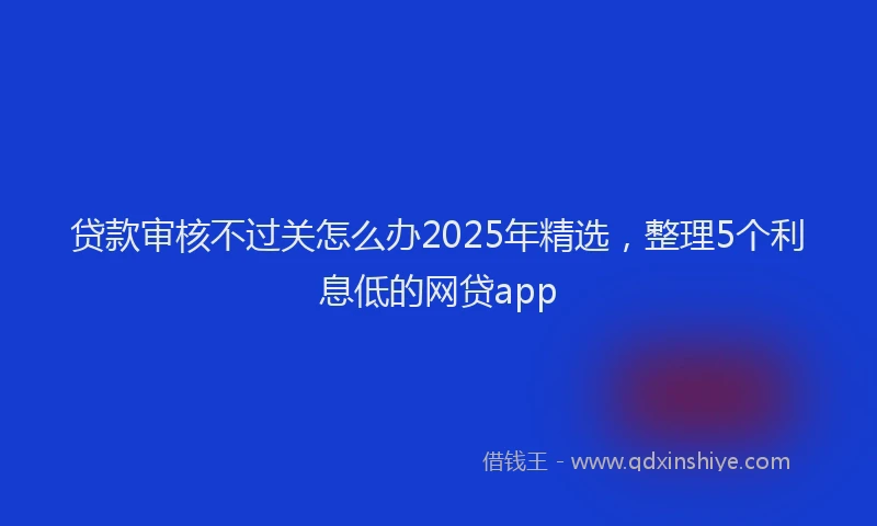 贷款审核不过关怎么办2025年精选，整理5个利息低的网贷app
