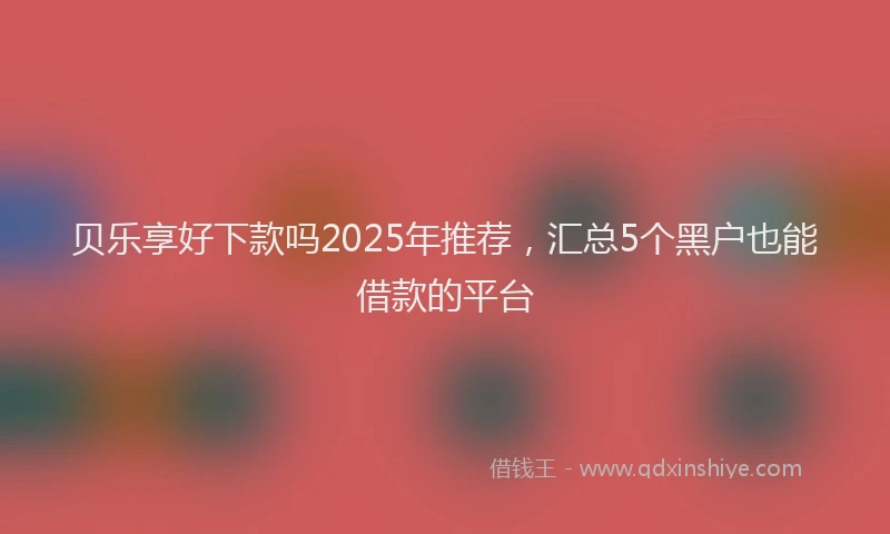 贝乐享好下款吗2025年推荐，汇总5个黑户也能借款的平台