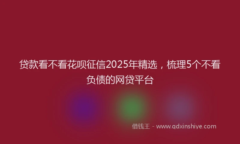 贷款看不看花呗征信2025年精选，梳理5个不看负债的网贷平台
