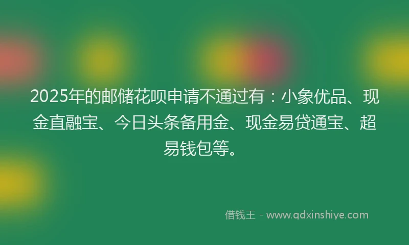 2025年的邮储花呗申请不通过有：小象优品、现金直融宝、今日头条备用金、现金易贷通宝、超易钱包等。