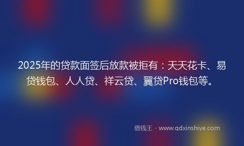 2025年的贷款面签后放款被拒有：天天花卡、易贷钱包、人人贷、祥云贷、翼贷Pro钱包等。