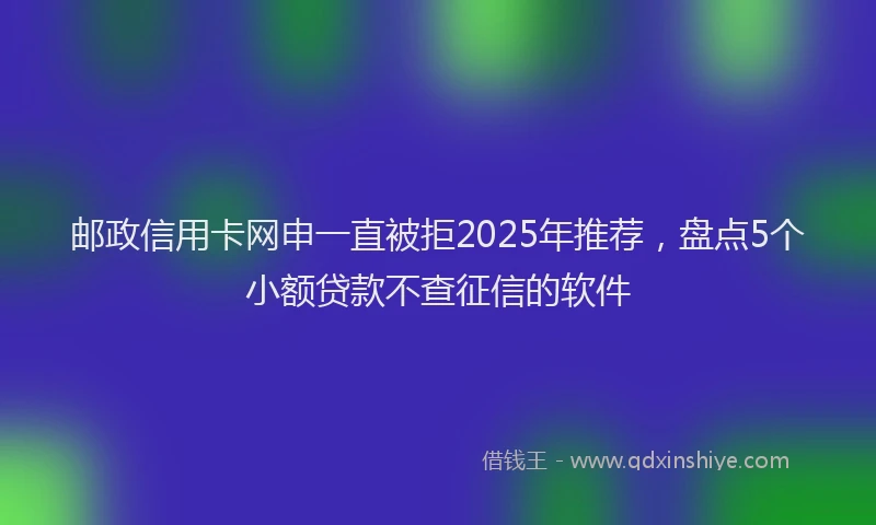 邮政信用卡网申一直被拒2025年推荐，盘点5个小额贷款不查征信的软件