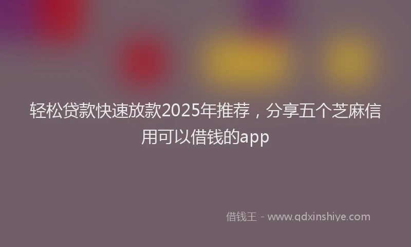 轻松贷款快速放款2025年推荐，分享五个芝麻信用可以借钱的app