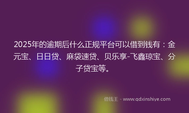 2025年的逾期后什么正规平台可以借到钱有：金元宝、日日贷、麻袋速贷、贝乐享-飞鑫琼宝、分子贷宝等。