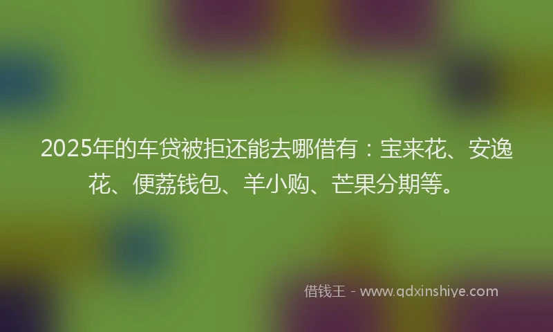 2025年的车贷被拒还能去哪借有：宝来花、安逸花、便荔钱包、羊小购、芒果分期等。