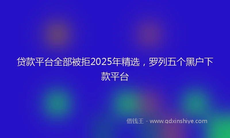 贷款平台全部被拒2025年精选，罗列五个黑户下款平台