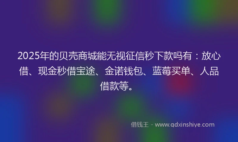 2025年的贝壳商城能无视征信秒下款吗有：放心借、现金秒借宝途、金诺钱包、蓝莓买单、人品借款等。