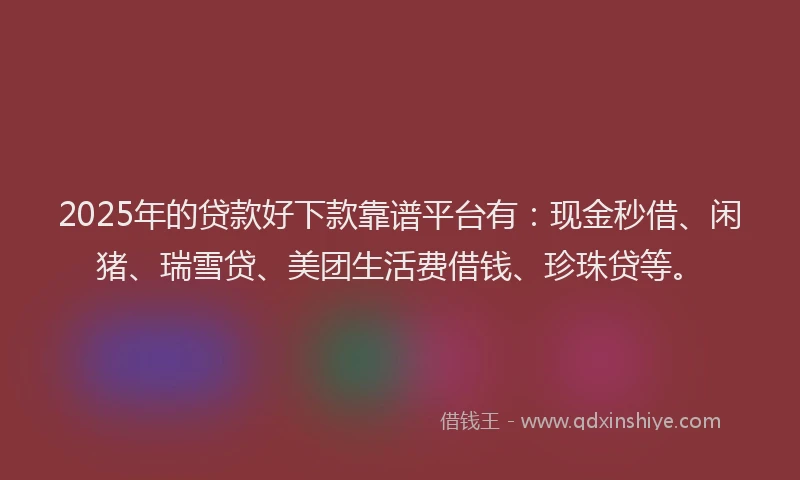 2025年的贷款好下款靠谱平台有：现金秒借、闲猪、瑞雪贷、美团生活费借钱、珍珠贷等。