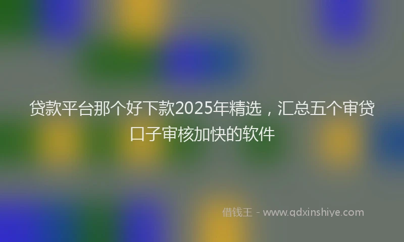 贷款平台那个好下款2025年精选，汇总五个审贷口子审核加快的软件