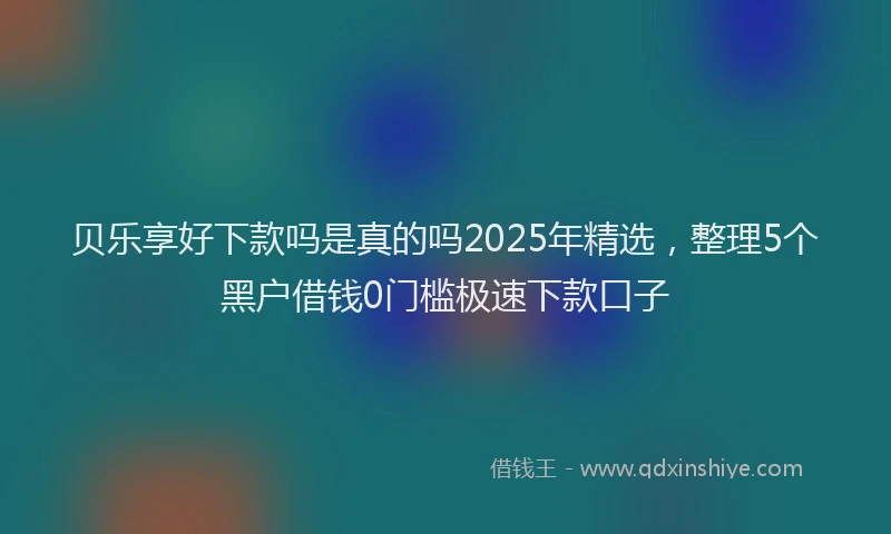贝乐享好下款吗是真的吗2025年精选，整理5个黑户借钱0门槛极速下款口子