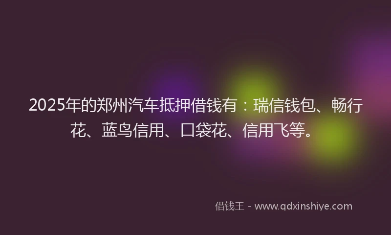 2025年的郑州汽车抵押借钱有：瑞信钱包、畅行花、蓝鸟信用、口袋花、信用飞等。