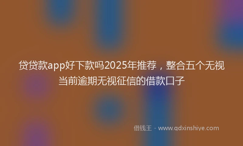 贷贷款app好下款吗2025年推荐，整合五个无视当前逾期无视征信的借款口子