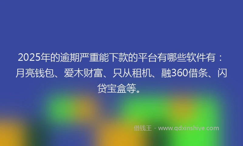 2025年的逾期严重能下款的平台有哪些软件有：月亮钱包、爱木财富、只从租机、融360借条、闪贷宝盒等。