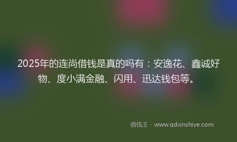2025年的连尚借钱是真的吗有：安逸花、鑫诚好物、度小满金融、闪用、迅达钱包等。