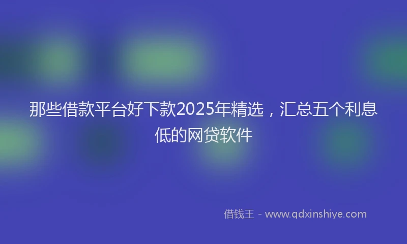 那些借款平台好下款2025年精选，汇总五个利息低的网贷软件