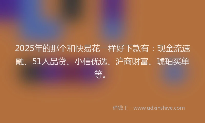 2025年的那个和快易花一样好下款有：现金流速融、51人品贷、小信优选、沪商财富、琥珀买单等。