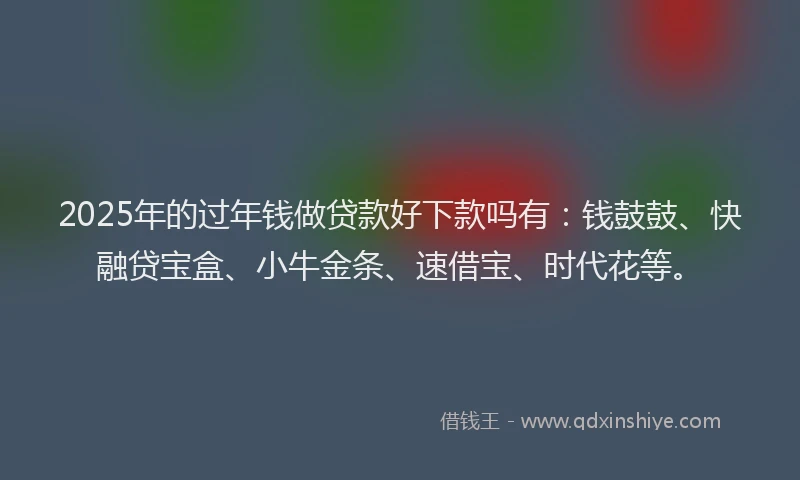 2025年的过年钱做贷款好下款吗有：钱鼓鼓、快融贷宝盒、小牛金条、速借宝、时代花等。