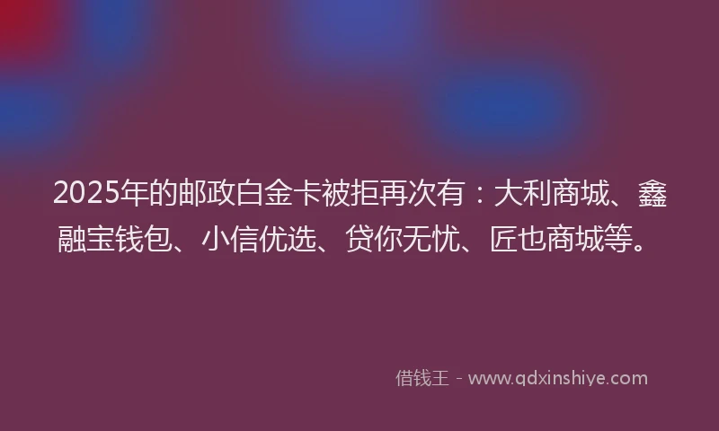 2025年的邮政白金卡被拒再次有：大利商城、鑫融宝钱包、小信优选、贷你无忧、匠也商城等。