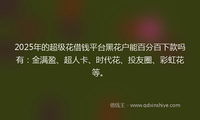 2025年的超级花借钱平台黑花户能百分百下款吗有：金满盈、超人卡、时代花、投友圈、彩虹花等。