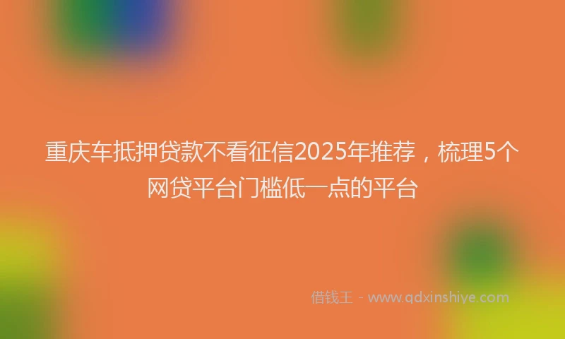 重庆车抵押贷款不看征信2025年推荐，梳理5个网贷平台门槛低一点的平台