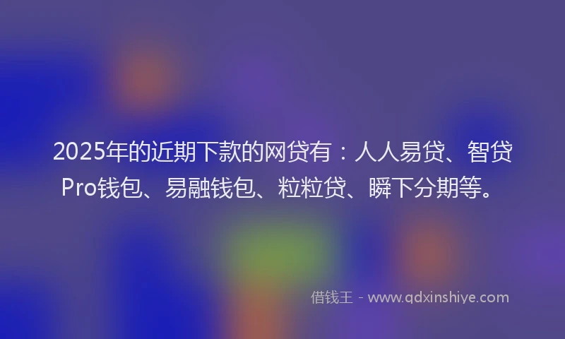 2025年的近期下款的网贷有：人人易贷、智贷Pro钱包、易融钱包、粒粒贷、瞬下分期等。