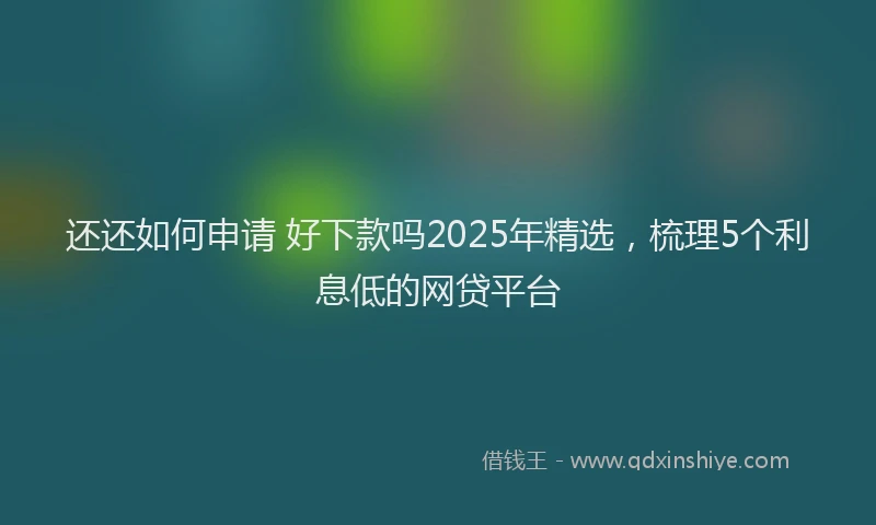 还还如何申请 好下款吗2025年精选，梳理5个利息低的网贷平台