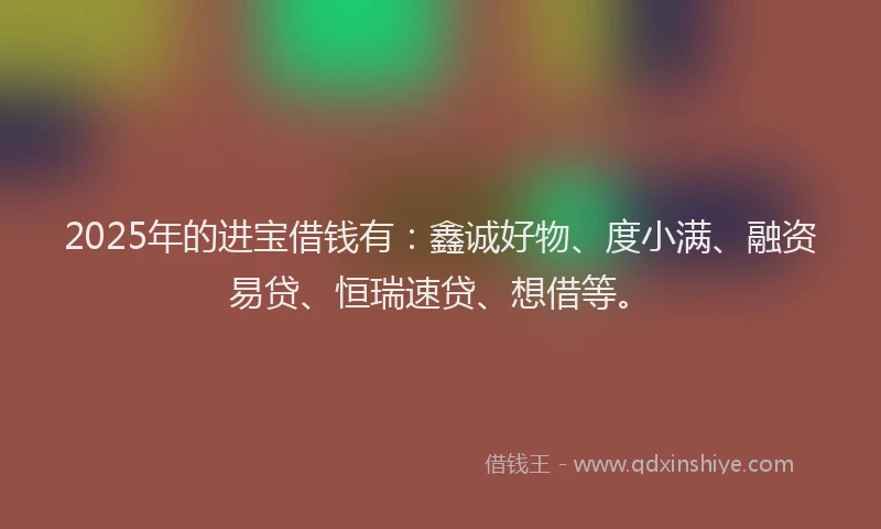 2025年的进宝借钱有：鑫诚好物、度小满、融资易贷、恒瑞速贷、想借等。