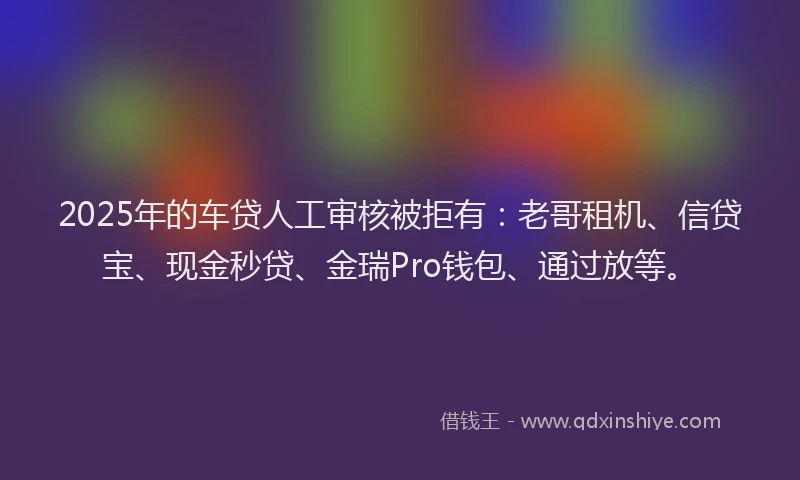 2025年的车贷人工审核被拒有：老哥租机、信贷宝、现金秒贷、金瑞Pro钱包、通过放等。