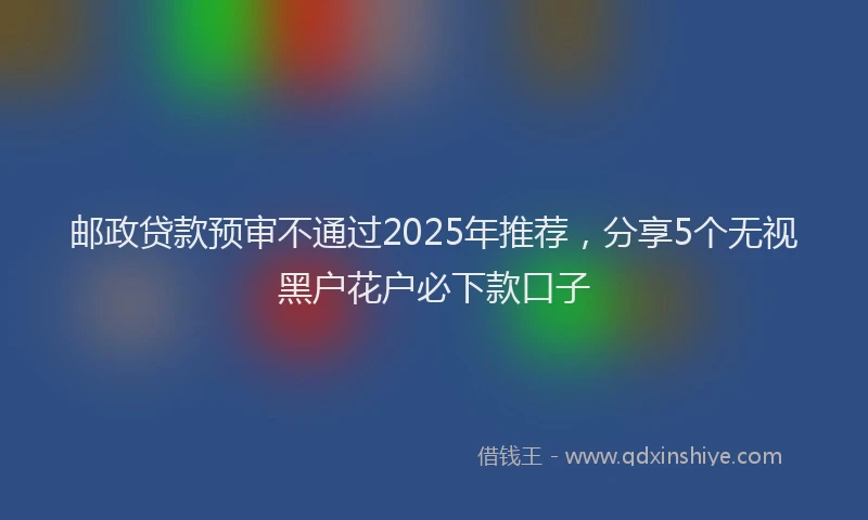 邮政贷款预审不通过2025年推荐，分享5个无视黑户花户必下款口子