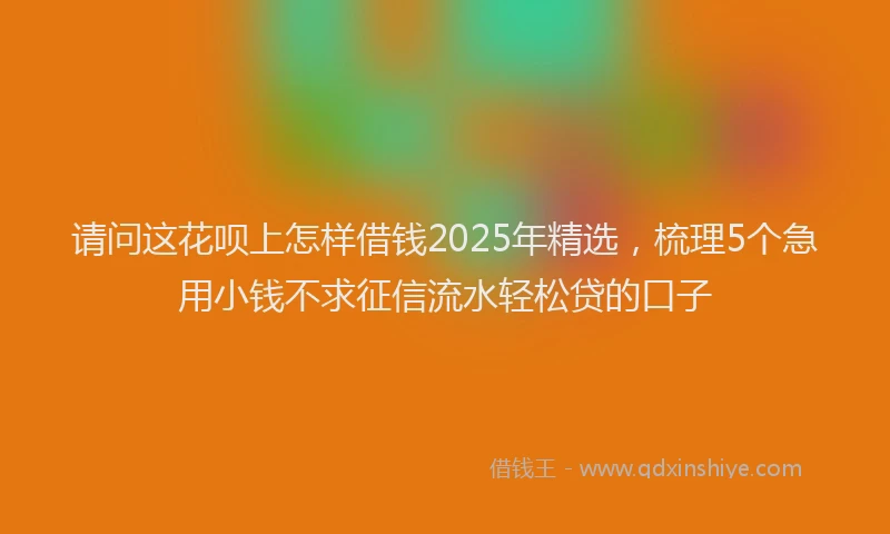 请问这花呗上怎样借钱2025年精选，梳理5个急用小钱不求征信流水轻松贷的口子
