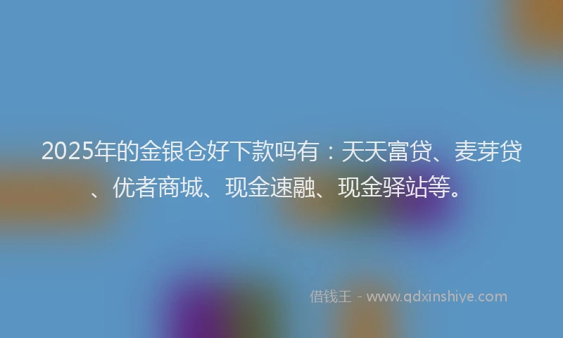 2025年的金银仓好下款吗有：天天富贷、麦芽贷、优者商城、现金速融、现金驿站等。