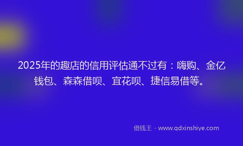 2025年的趣店的信用评估通不过有：嗨购、金亿钱包、森森借呗、宜花呗、捷信易借等。