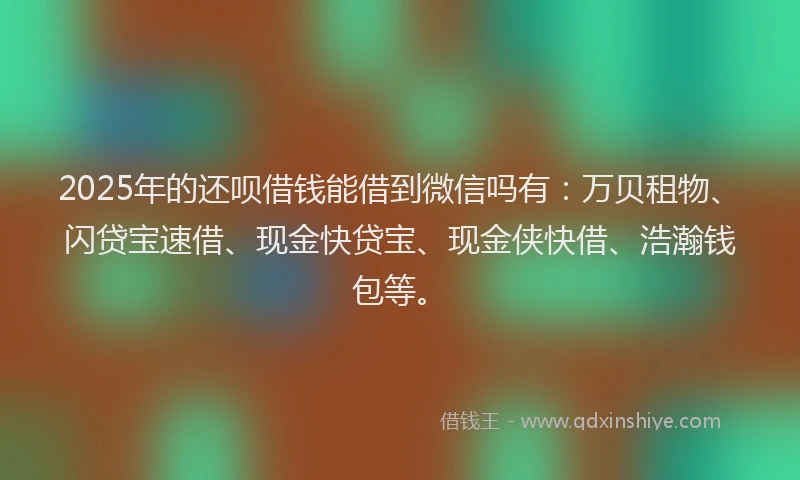 2025年的还呗借钱能借到微信吗有：万贝租物、闪贷宝速借、现金快贷宝、现金侠快借、浩瀚钱包等。