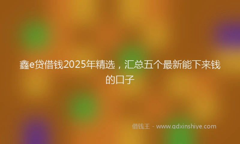 鑫e贷借钱2025年精选，汇总五个最新能下来钱的口子