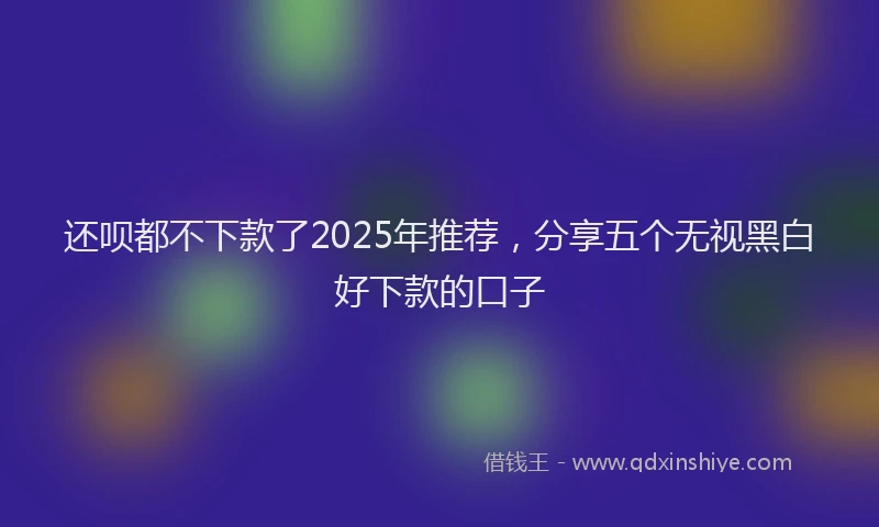 还呗都不下款了2025年推荐，分享五个无视黑白好下款的口子