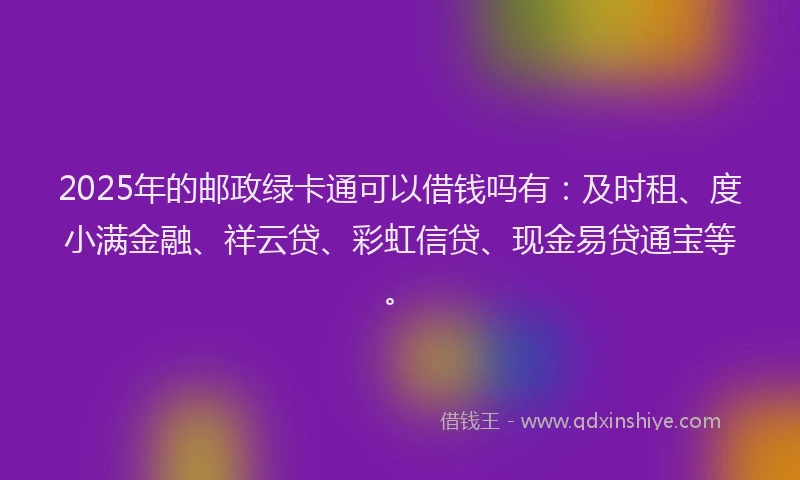 2025年的邮政绿卡通可以借钱吗有：及时租、度小满金融、祥云贷、彩虹信贷、现金易贷通宝等。