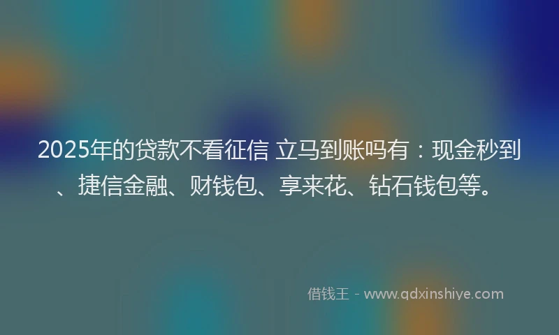 2025年的贷款不看征信 立马到账吗有：现金秒到、捷信金融、财钱包、享来花、钻石钱包等。