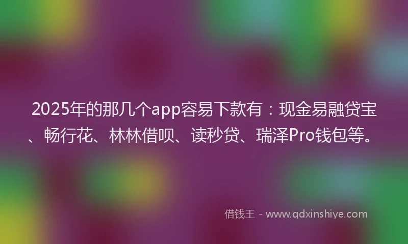 2025年的那几个app容易下款有：现金易融贷宝、畅行花、林林借呗、读秒贷、瑞泽Pro钱包等。