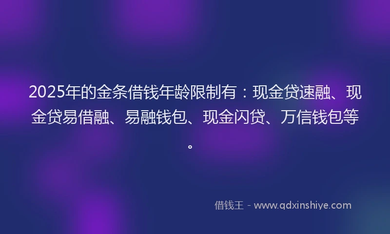 2025年的金条借钱年龄限制有：现金贷速融、现金贷易借融、易融钱包、现金闪贷、万信钱包等。