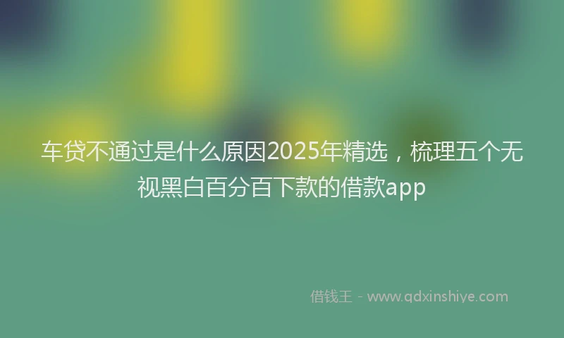 车贷不通过是什么原因2025年精选，梳理五个无视黑白百分百下款的借款app
