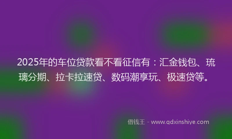 2025年的车位贷款看不看征信有：汇金钱包、琉璃分期、拉卡拉速贷、数码潮享玩、极速贷等。