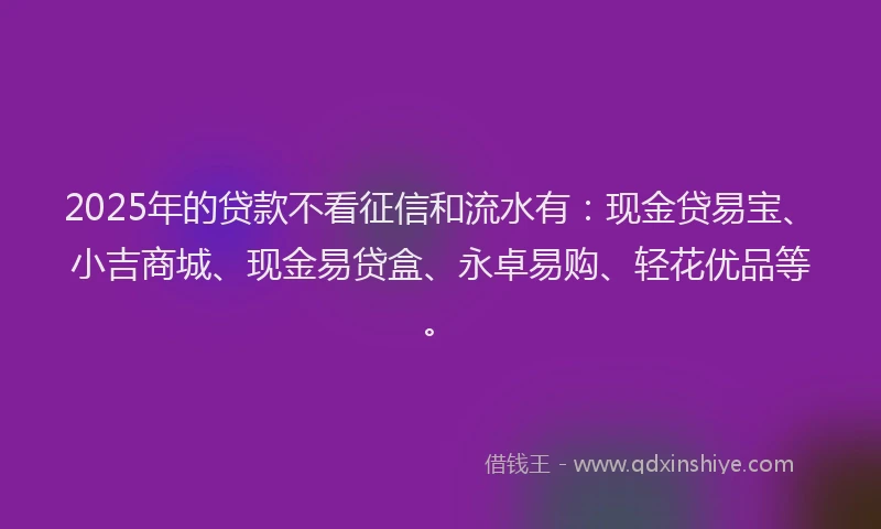 2025年的贷款不看征信和流水有：现金贷易宝、小吉商城、现金易贷盒、永卓易购、轻花优品等。