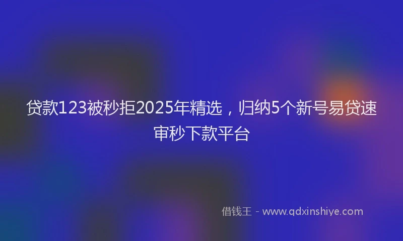 贷款123被秒拒2025年精选，归纳5个新号易贷速审秒下款平台