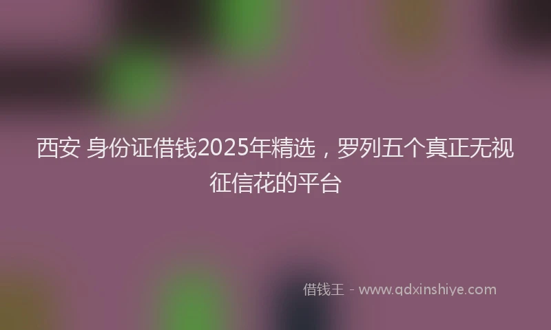 西安 身份证借钱2025年精选，罗列五个真正无视征信花的平台