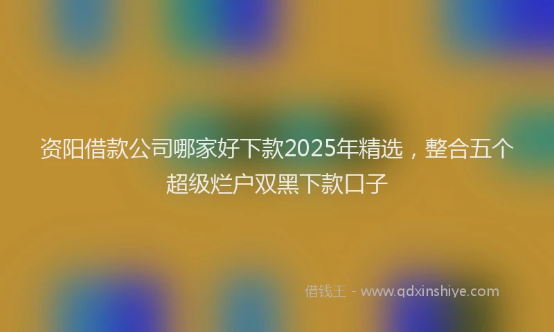 资阳借款公司哪家好下款2025年精选，整合五个超级烂户双黑下款口子